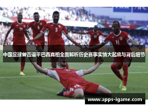 中国足球曾否逼平巴西真相全面解析历史赛事实情大起底与背后细节