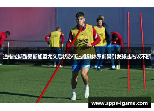 道格拉斯路易斯加盟尤文后状态低迷难融体系前景引发球迷热议不断